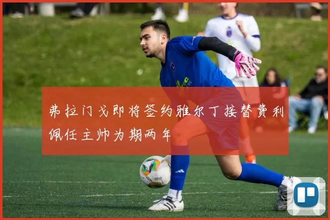 弗拉门戈即将签约雅尔丁接替费利佩任主帅为期两年