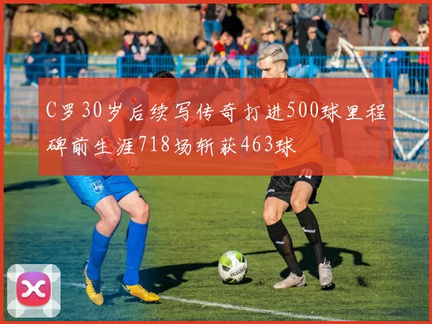 C罗30岁后续写传奇打进500球里程碑前生涯718场斩获463球