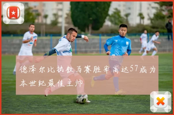 德泽尔比执教马赛胜率高达57成为本世纪最佳主帅