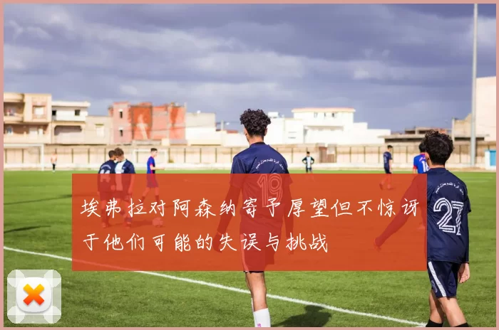 埃弗拉对阿森纳寄予厚望但不惊讶于他们可能的失误与挑战