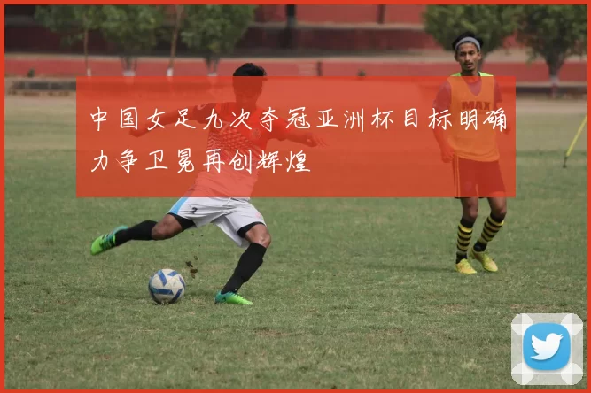 中国女足九次夺冠亚洲杯目标明确力争卫冕再创辉煌