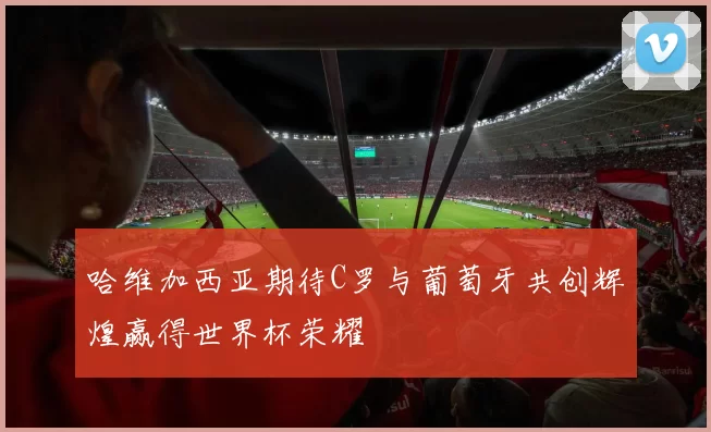 哈维加西亚期待C罗与葡萄牙共创辉煌赢得世界杯荣耀
