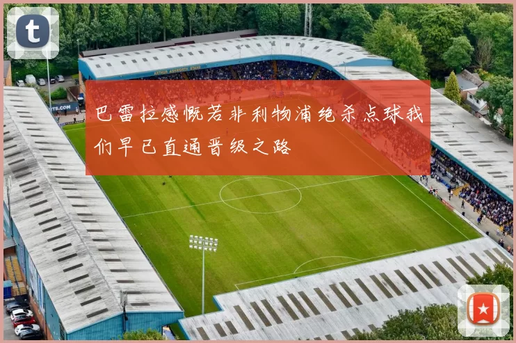 巴雷拉感慨若非利物浦绝杀点球我们早已直通晋级之路