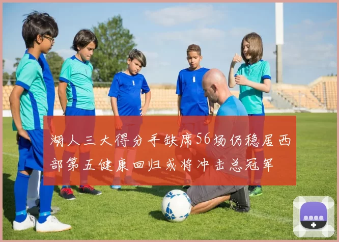 湖人三大得分手缺席56场仍稳居西部第五健康回归或将冲击总冠军