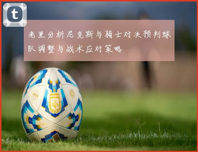 老里分析尼克斯与骑士对决预判球队调整与战术应对策略