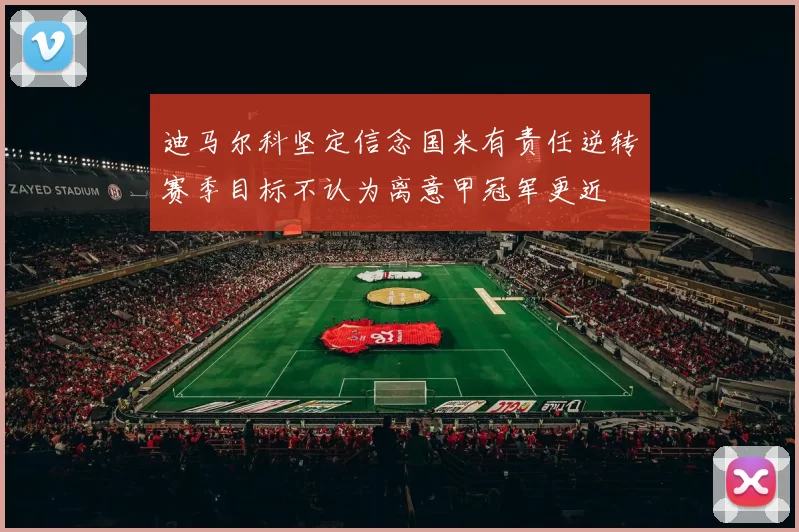 迪马尔科坚定信念国米有责任逆转赛季目标不认为离意甲冠军更近