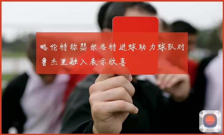 略伦特称瑟尔洛特进球助力球队对鲁杰里融入表示欣喜
