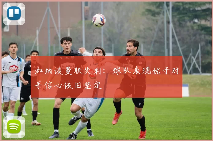 加纳谈曼联失利:球队表现优于对手信心依旧坚定