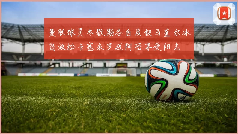 曼联球员冬歇期各自度假马奎尔冰岛放松卡塞米罗迈阿密享受阳光