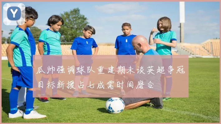 瓜帅强调球队重建期未谈英超争冠目标新援占七成需时间磨合