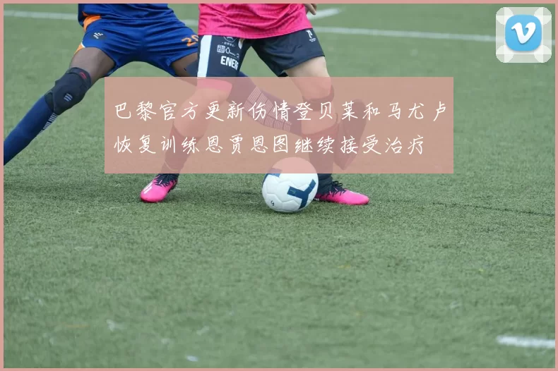 巴黎官方更新伤情登贝莱和马尤卢恢复训练恩贾恩图继续接受治疗