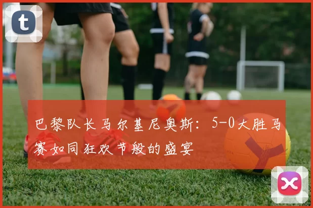 巴黎队长马尔基尼奥斯：5-0大胜马赛如同狂欢节般的盛宴