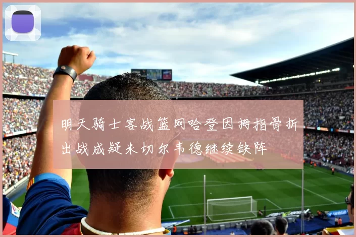 明天骑士客战篮网哈登因拇指骨折出战成疑米切尔韦德继续缺阵