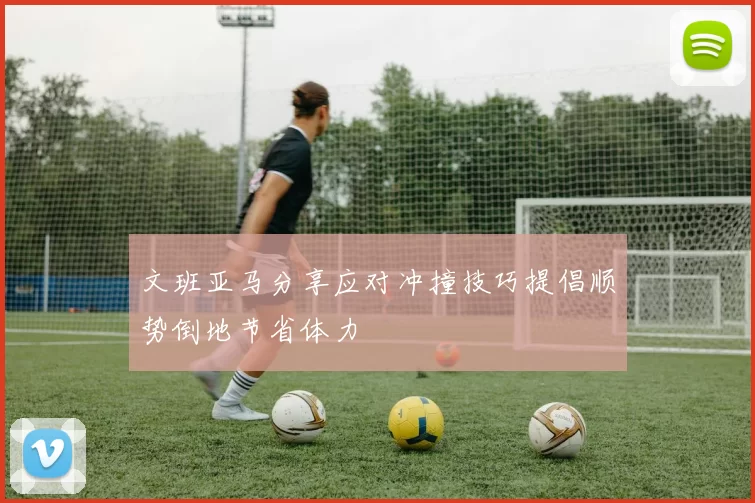 文班亚马分享应对冲撞技巧提倡顺势倒地节省体力