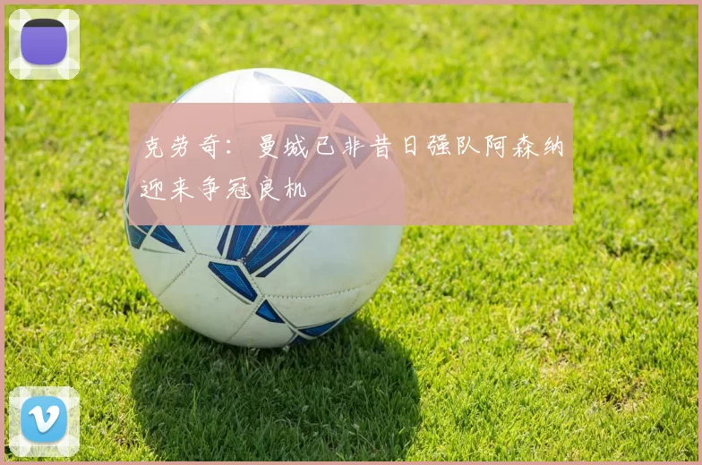 克劳奇:曼城已非昔日强队阿森纳迎来争冠良机