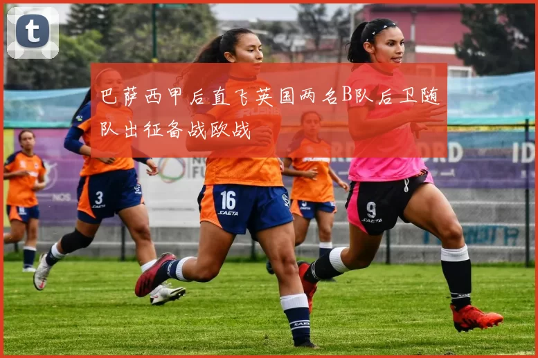 巴萨西甲后直飞英国两名B队后卫随队出征备战欧战