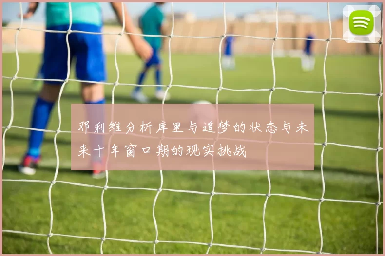 邓利维分析库里与追梦的状态与未来十年窗口期的现实挑战