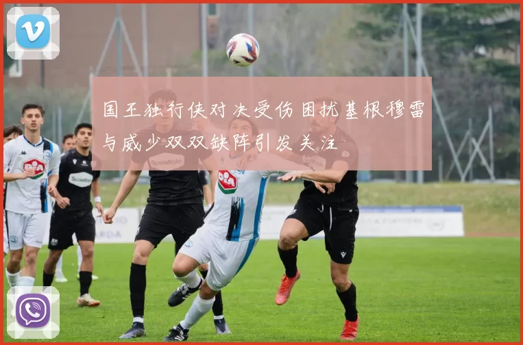 国王独行侠对决受伤困扰基根穆雷与威少双双缺阵引发关注